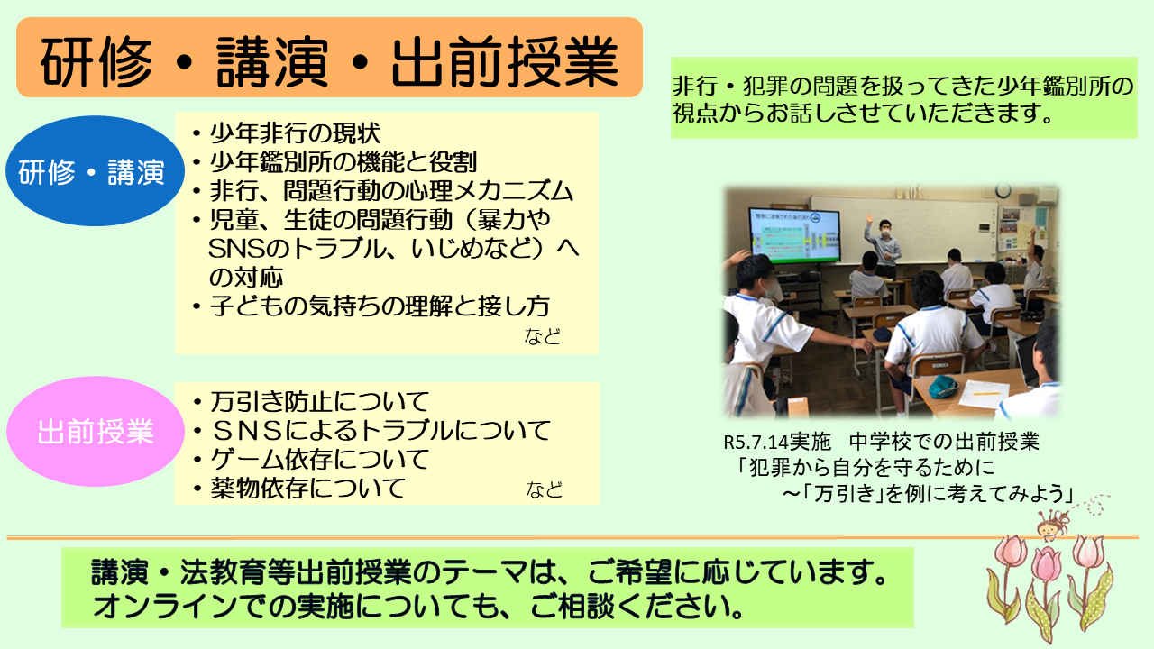 次に、研修・講演への講師派遣や出前授業です。教育、医療、福祉、更生保護等に携わる方々や自治体などからの依頼により、研修や講演に講師を派遣しています。例えば、少年非行の現状、少年鑑別所の機能と役割、非行・問題行動の心理メカニズムといったテーマで研修や講演を行います。また、児童・生徒に対する法教育を始めとした出前授業を行っています。例えば、万引き防止について、SNSによるトラブルについて、ゲーム依存についてといったテーマで授業を行っています。講演や出前授業等のテーマについては、ご希望に応じていますので、お気軽にお問い合わせください。