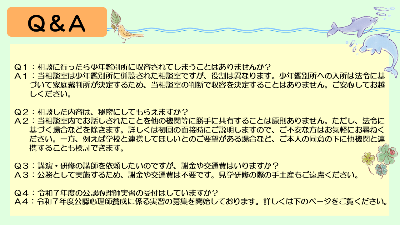 次に、よくあるご質問にお答えします。まず、相談に行ったら少年鑑別所に収容されてしまうことはありませんか?というご質問があります。当相談室は少年鑑別所に併設された相談室ですが、役割は異なります。少年鑑別所への入所は法令に基づいて家庭裁判所が決定するため、当相談室の判断で収容を決定することはありません。ご安心してお越しください。次に、相談した内容は、秘密にしてもらえますか?というご質問があります。当相談室内でお話しされたことを他の機関等に勝手に共有することは原則ありません。ただし、法令に基づく場合などを除きます。詳しくは初回の面接時にご説明しますので、ご不安なかたはお気軽にお尋ねください。一方、例えば学校と連携してほしいとのご要望がある場合など、ご本人の同意の下に他機関と連携することも検討できます。 また、機関のかたから、講演・研修の講師を依頼したいのですが、謝金や交通費はいりますか?とのご質問もあります。公務として実施するため、謝金や交通費は不要です。見学研修の際の手土産もご遠慮ください。最後に、令和7年度の公認心理師実習の受付についてです。令和7年度公認心理師養成に係る実習の募集を開始しておりますので、詳しくは次のページを確認してください。