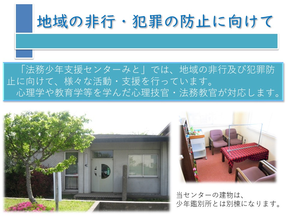 法務少年支援センターみとについて紹介します。法務少年支援センターみとでは、地域の非行及び犯罪防止に向けて、様々な活動・支援を行っています。心理学や教育学等を学んだ心理技官・法務教官が対応します。当センターの建物は少年鑑別所とは別棟となります。