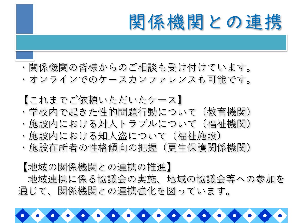 関係機関との連携。当センターでは、関係機関の皆様からのご相談も受け付けています。 オンラインでのケースカンファレンスも可能です。これまでご依頼いただいたケースの例は次のとおりです。学校内で起きた性的問題行動について教育機関から相談を受けた事例。施設内における対人トラブルについて福祉機関から相談を受けた事例。施設内における知人盗について福祉施設から相談を受けた事例。施設在所者の性格傾向の把握について更生保護関係機関から依頼を受けた事例。また、地域連携に係る協議会の実施、地域の協議会等への参加を通じて、関係機関との連携強化を図っています。