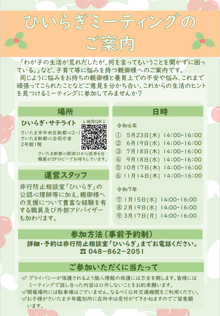 養育上での不安や悩み、これまで頑張ってこられたことなど同じように悩みをお持ちの親御様と話し合う、ひいらぎミーティングを開催します。令和６年度のひいらぎミーティングは全９回の開催を予定しております。参加をご希望の方、詳細を知りたい方は非行防止相談室ひいらぎまでお電話ください。電話番号は０４８－８６２－２０５１です。