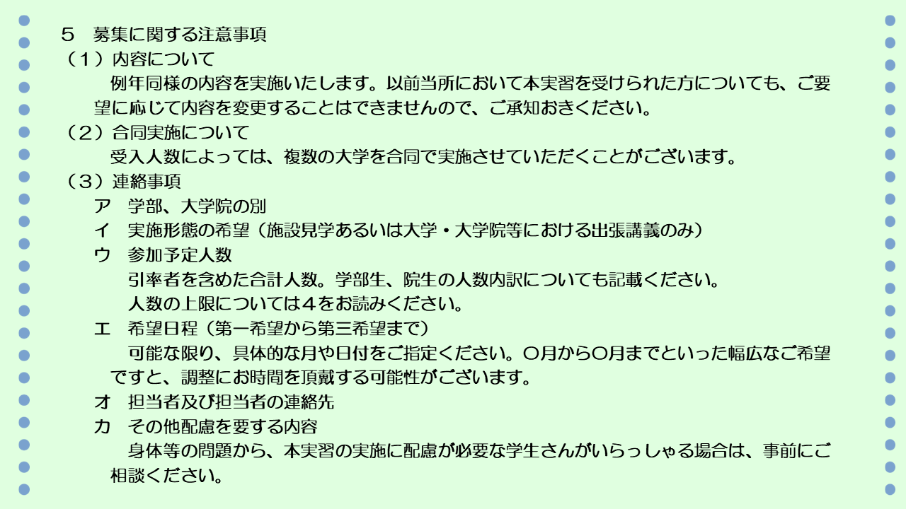 次に、募集に関する注意事項です。実施内容については、例年同様の内容を実施いたします。以前当所において本実習を受けられた方についても、御要望に応じて内容を変更することはできませんので、ご承知おきください。また、受入人数によっては、複数の大学を合同で実施させていただくことがございます。お申込みの際の連絡事項は次のとおりです。ア 学部、大学院の別、イ 実施形態の希望、すなわち、施設見学あるいは大学、大学院における出張講義のみ、ウ 参加予定人数、引率者を含めた合計人数で、学部生、院生の人数内訳についても記載いただけると助かります。人数の上限については、前のページをご覧ください。エ 希望日程については、可能な限り、具体的な月や日付を第一希望から第三希望までご提示ください。何月から何月までといった幅広なご希望ですと、調整にお時間をちょうだいする可能性がございます。オ 担当者及び担当者の連絡先、カ その他配慮を要する内容について、例えば身体等の問題から、本実習の実施に配慮が必要な学生さんがいらっしゃる場合には、事前に御連絡ください。