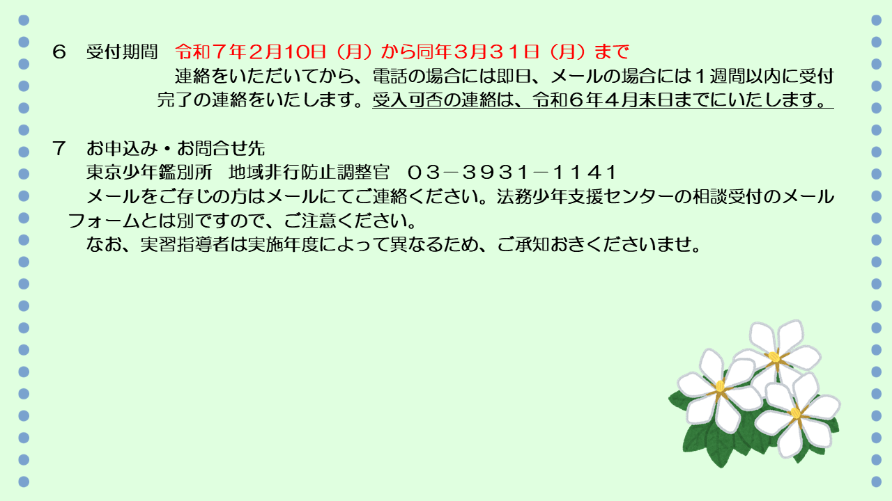 受付期間は、令和7年2月10日から同年3月31日までです。連絡をいただいてから、電話の場合には即日、メールの場合には1週間以内に受付完了の連絡をいたします。受入可否の連絡は、令和7年4月末日までにいたします。お申込み、お問合せ先は、東京少年鑑別所、地域非行防止調整官までお願いいたします。電話番号は03-3931-1141です。メールをご存じの方は、メールにてご連絡ください。相談受付のメールフォームとは別ですので、ご注意ください。