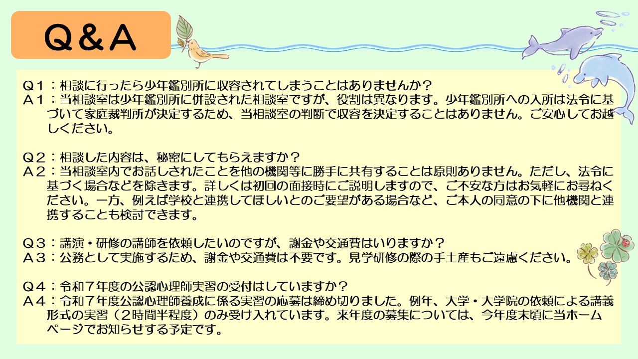 次に、よくあるご質問にお答えします。まず、相談に行ったら少年鑑別所に収容されてしまうことはありませんか?というご質問があります。当相談室は少年鑑別所に併設された相談室ですが、役割は異なります。少年鑑別所への入所は法令に基づいて家庭裁判所が決定するため、当相談室の判断で収容を決定することはありません。ご安心してお越しください。次に、相談した内容は、秘密にしてもらえますか?というご質問があります。当相談室内でお話しされたことを他の機関等に勝手に共有することは原則ありません。ただし、法令に基づく場合などを除きます。詳しくは初回の面接時にご説明しますので、ご不安なかたはお気軽にお尋ねください。一方、例えば学校と連携してほしいとのご要望がある場合など、ご本人の同意の下に他機関と連携することも検討できます。 また、機関のかたから、講演・研修の講師を依頼したいのですが、謝金や交通費はいりますか?とのご質問もあります。公務として実施するため、謝金や交通費は不要です。見学研修の際の手土産もご遠慮ください。最後に、令和7年度の公認心理師実習の受付についてです。令和7年度公認心理師養成に係る実習の応募は締め切りました。例年、大学・大学院の依頼による講義形式の実習(2時間半程度)のみ受け入れています。来年度の募集については、今年度末頃に当ホームページでお知らせする予定です。