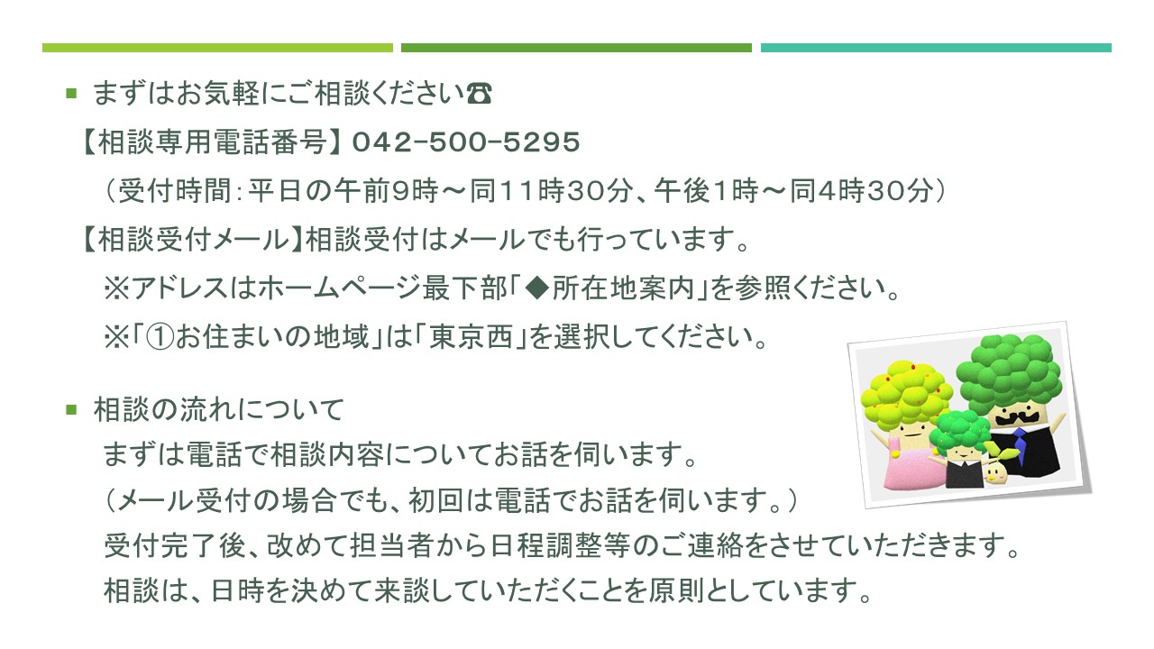 まずはお気軽にご相談ください。相談専用電話番号は、０４２-５００-５２９５です。受付時間は平日の午前９時から午前１１時３０分まで、午後１時から午後４時３０分までです。相談受付はメールでも行っています。相談の流れについて、まずは電話で相談内容についてお話を伺います。メール受付の場合でも、初回は電話でお話を伺います。受付完了後、担当者から日程調整等の連絡をします。相談は、あらかじめ日時を決めて来談していただきます。