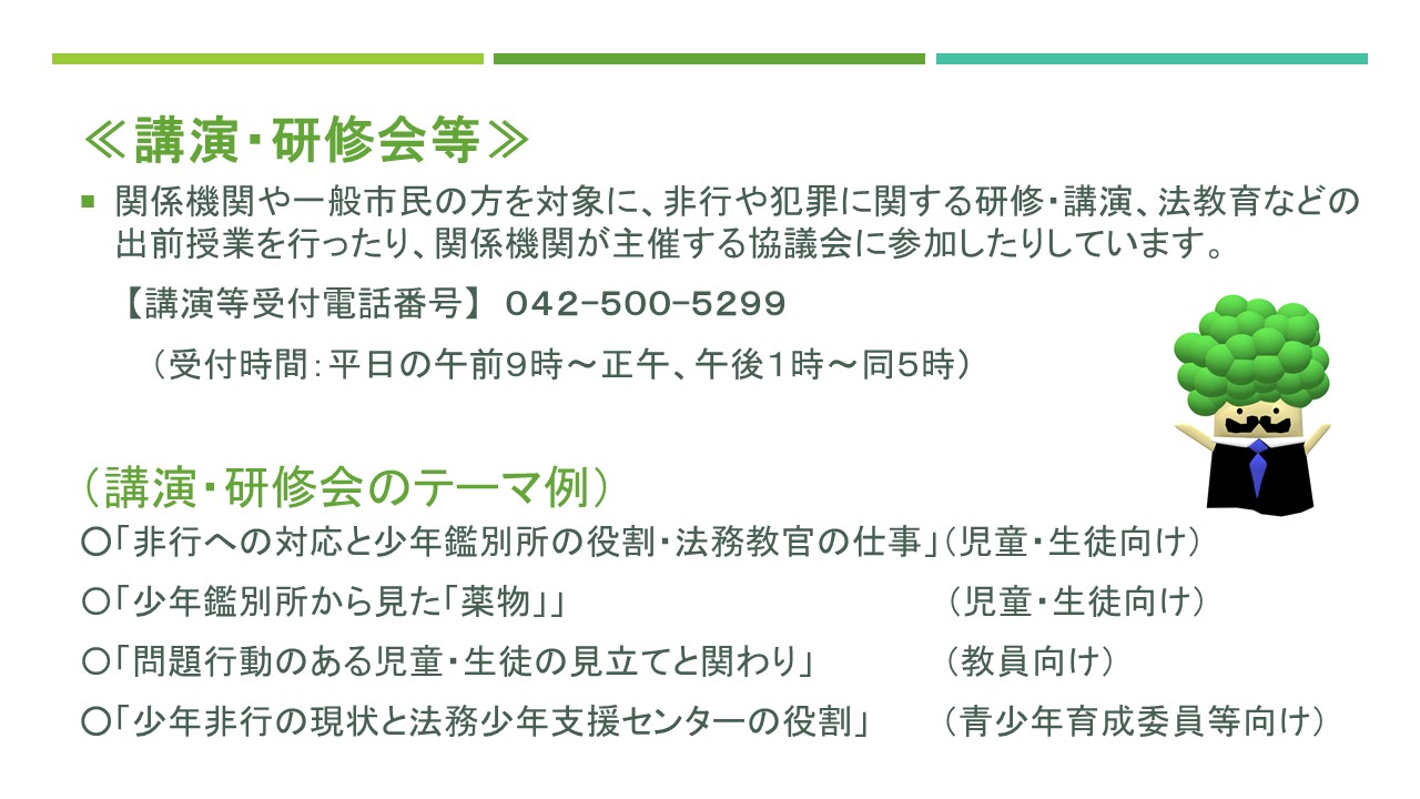 講演や研修会等、関係機関や一般市民の方を対象に、非行や犯罪に関する研修や講演、法教育などの出前授業を行ったり、関係機関が主催する協議会に参加したりしています。講演等の受付電話番号は０４２-５００-５２９９です。受付時間は、平日の午前９時から正午まで、午後１時から午後５時までです。よくある講演のテーマは、非行への対応と少年鑑別所の役割、少年鑑別所から見た薬物乱用、問題行動のある児童や生徒の見立てと関わり、少年非行の現状と法務少年支援センターの役割などがあります。