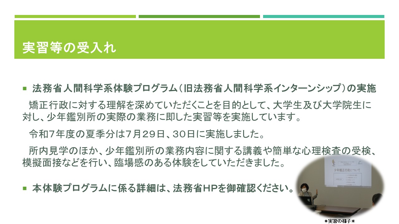 実習等の受入れ、法務省人間科学系体験プログラム（旧法務省人間科学系インターンシップ）の実施、矯正行政に対する理解を深めていただくことを目的として、夏と春の年２回、大学生と大学院生に対し、少年鑑別所の実際の業務に即した実習を実施しています。令和７年度の夏の分は、７月２９日、３０日に実施しました。所内見学のほか、少年鑑別所の業務内容に関する講義や簡単な心理検査の受検、模擬面接などを行い、臨場感のある体験をしていただきました。この体験プログラムに係る詳細は、法務省ホームページを御確認ください。