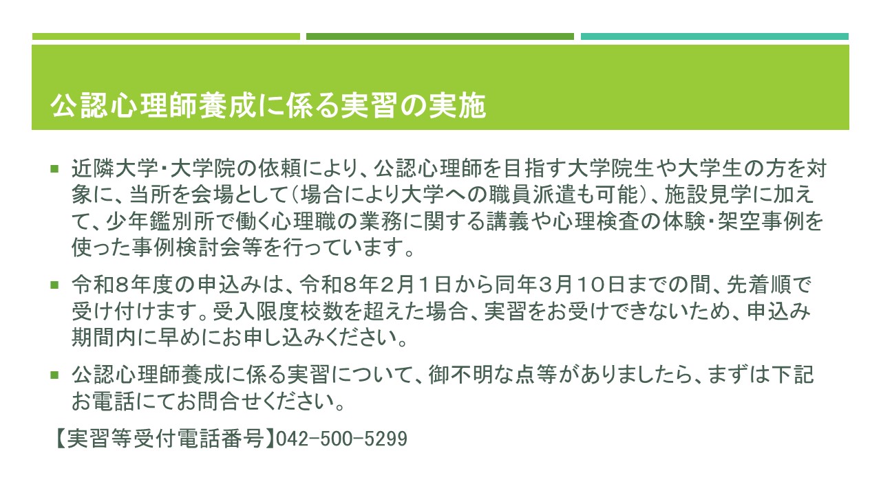 公認心理師養成に係る実習、近隣大学や大学院の依頼により、公認心理師を目指す大学院生や大学生の方を対象に、東京西少年鑑別所を会場として、施設見学、少年鑑別所で働く心理職の業務に関する講義、心理検査の体験、架空事例を使った事例検討会等を行っています。場合により大学への職員派遣も可能です。
令和８年度の申込みは、令和８年２月１日から同年３月１０日までの間に、先着順で受け付けます。受入限度校数を超えた場合は、実習をお受けできないため、申込み期間内に早めにお申し込みください。
公認心理師養成に係る実習について、御不明な点がありましたら、まずはお電話にてお問合せください。実習等の受付電話番号は042-500-5299です。