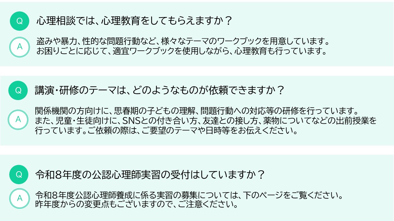 また、心理相談では、心理教育をしてもらえますか？というご質問があります。当センターでは、盗みや暴力、性的な問題行動など、様々なテーマのワークブックを用意しています。お困りごとに応じて、適宜ワークブックを使用しながら、心理教育も行っています。そのほか、講演・研修のテーマは、どのようなものが依頼できますか？というご質問があります。当センターでは、関係機関の方向けに、思春期の子どもの理解、問題行動への対応等の研修を行っています。また、児童・生徒向けに、ＳＮＳとの付き合い方、友達との接し方、薬物についてなどの出前授業を行っています。ご依頼の際は、ご要望のテーマや日時等をお伝えください。最後に、令和８年度の公認心理師実習の受付についてです。令和８年度公認心理師養成に係る実習について、詳しくは次のページをご確認ください。