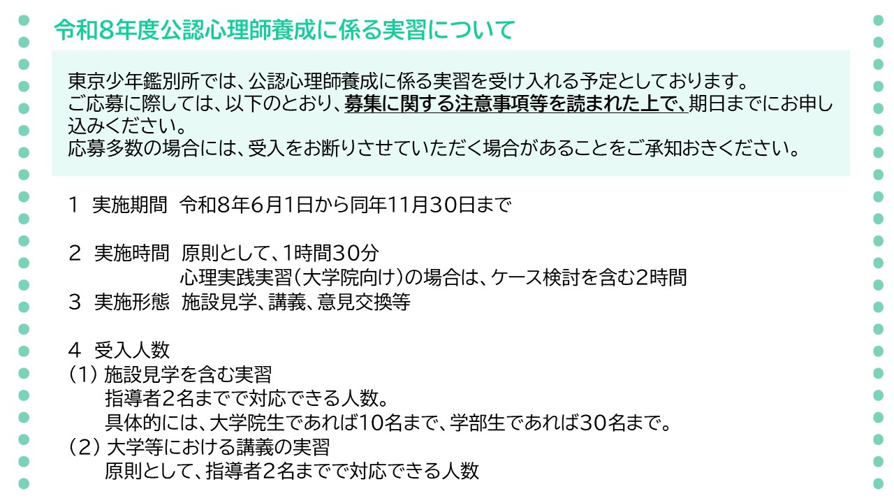 令和８年度の公認心理師養成に係る実習についてのお知らせです。東京少年鑑別所では、公認心理師養成に係る実習を受け入れる予定としております。ご応募に際しては、募集に関する注意事項などを読まれた上で、期日までにお申し込みください。応募多数の場合には、受入れをお断りさせていただく場合があることをご承知おきください。実施期間は、令和８年６月１日から同年１１月３０日までとさせていただきます。実施時間は、原則として１時間３０分とし、大学院向けの心理実践実習の場合は、ケース検討を含む２時間とさせていただきます。実施形態は、施設見学、講義、意見交換などを予定しています。受入人数については、指導者２名までで対応できる人数、具体的には、大学院生であれば１０名まで、学部生であれば３０名までとさせていただきます。大学等における講義の実習の場合は、指導者２名までで対応できる人数とさせていただきます。