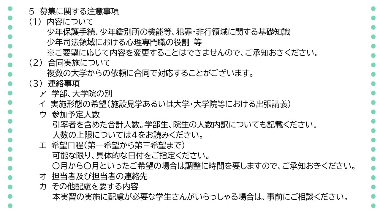 次に、募集に関する注意事項です。内容は、少年保護手続き、少年鑑別所の機能など犯罪・非行領域に関する基礎知識、少年司法領域における心理専門職の役割などについてです。ご要望に応じて内容を変更することはできませんので、ご承知おきください。また、複数の大学からの依頼に合同で対応することがございます。お申込みの際の連絡事項は、ア　学部、大学院の別、イ　実施形態の希望、すなわち、施設見学あるいは大学、大学院における出張講義のみ、ウ　参加予定人数、引率者を含めた合計人数で、学部生、院生の人数内訳についても記載してください。人数の上限については、前のページをご参照ください。エ　希望日程については、可能な限り、具体的な月や日付を第一希望から第三希望までご提示ください。何月から何月までといった幅広なご希望の場合は調整に時間を要しますので、ご承知おきください。オ　担当者及び担当者の連絡先、カ　その他配慮を要する内容について、本実習の実施に配慮が必要な学生さんがいらっしゃる場合には、事前に御連絡ください。