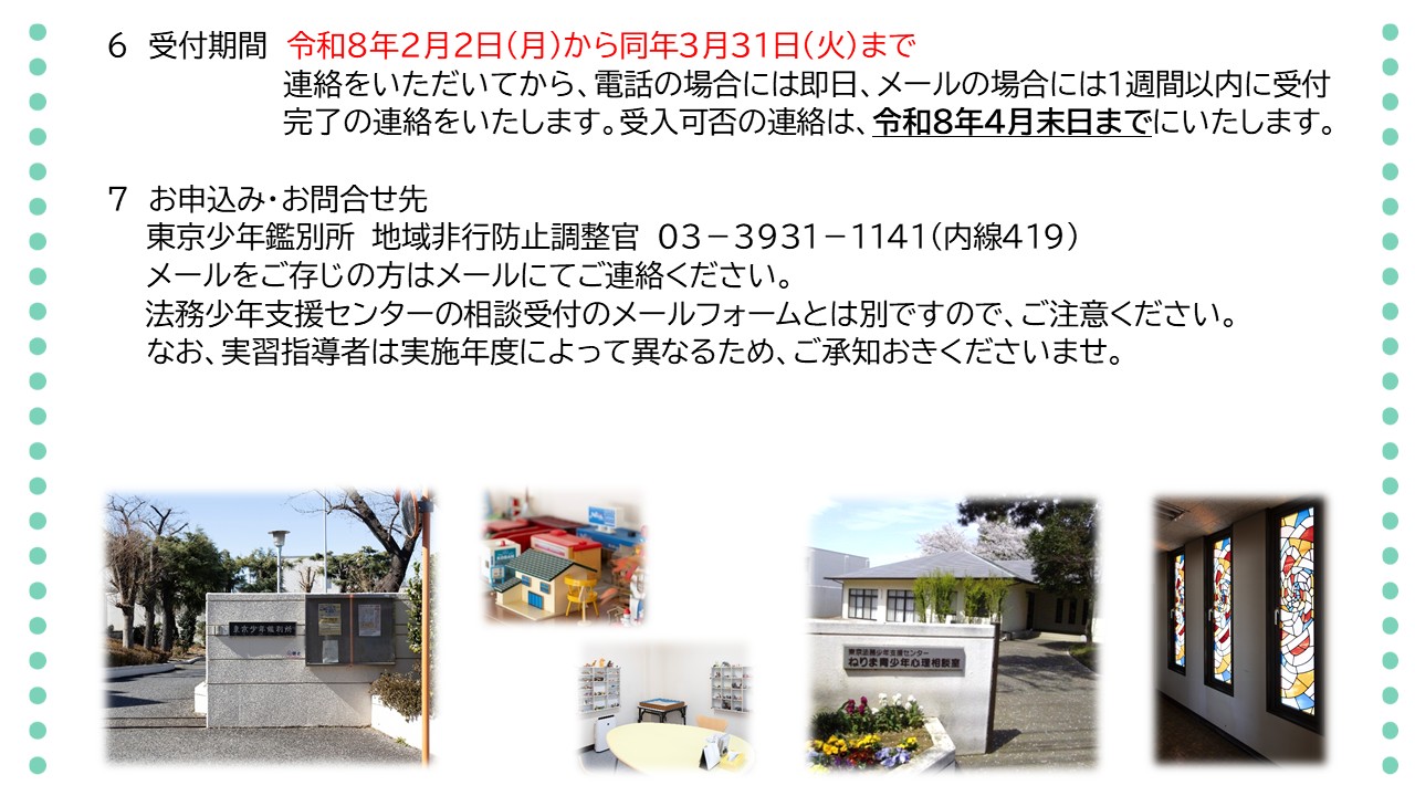 受付期間は、令和８年２月２日から同年３月３１日までです。連絡をいただいてから、電話の場合には即日、メールの場合には１週間以内に受付完了の連絡をいたします。受入可否の連絡は、令和８年４月末日までにいたします。お申込み、お問合せ先は、東京少年鑑別所、地域非行防止調整官までお願いいたします。電話番号は０３－３９３１－１１４１、内線番号４１９です。メールをご存じの方は、メールにてご連絡ください。相談受付のメールフォームとは別ですので、ご注意ください。なお、実習指導者は、実施年度によって異なりますので、ご承知おきください。