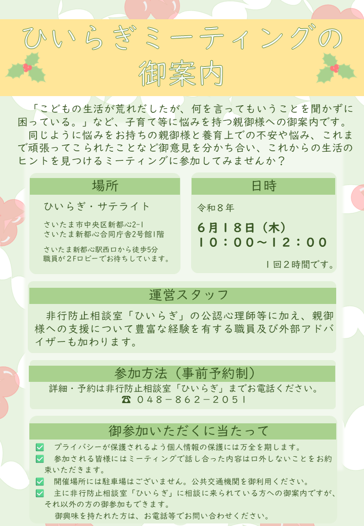 養育上での不安や悩み、これまで頑張ってこられたことなど同じように悩みをお持ちの親御様と話し合う、ひいらぎミーティングを開催します。現在予定されているひいらぎミーティングは、令和８年６月１８日になります。参加を御希望の方、詳細をお知りになりたい方は、非行防止相談室ひいらぎまでお電話ください。電話番号は、０４８－８６２－２０５１です。