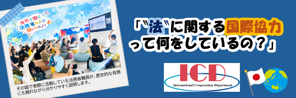 「‶法‶に関する国際協力 って何をしているの？」  ー海外の現場で働く法務省の人に聞いてみようー　実際にその国で活動している法務省職員が、歴史的な背景 にも触れながら分かりやすく説明します。