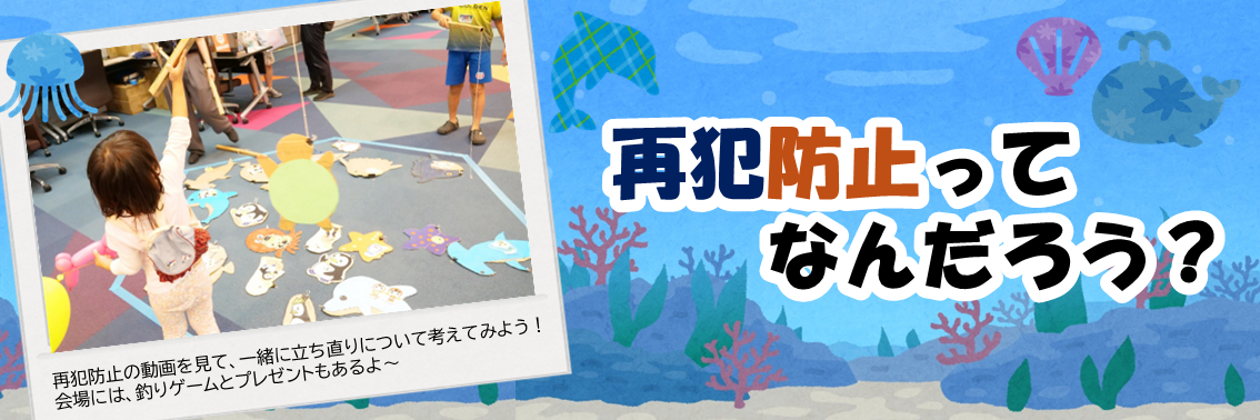 再犯防止ってなんだろう？　再犯防止の動画を見て、一緒に立ち直りについて考えてみよう！ 会場には、釣りゲームとプレゼントもあるよ～