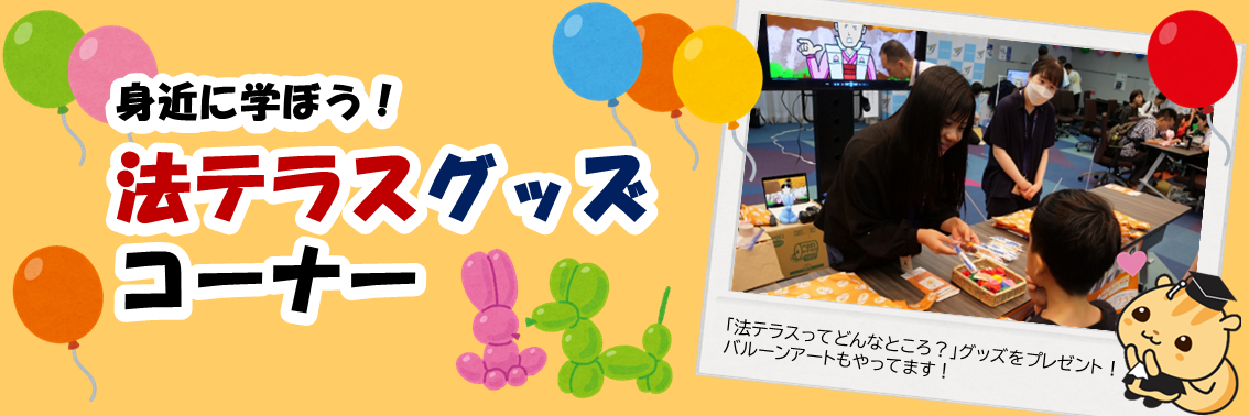 身近に学ぼう！法テラスグッズ コーナー　「法テラスってどんなところ？」グッズをプレゼント！ バルーンアートもやってます！