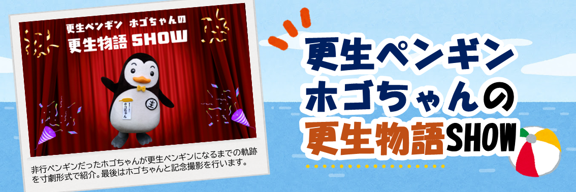 更生ペンギンホゴちゃんの更生物語SHOW　非行ペンギンだったホゴちゃんが更生ペンギンになるまでの軌跡 を寸劇形式で紹介。最後はホゴちゃんと記念撮影を行います。