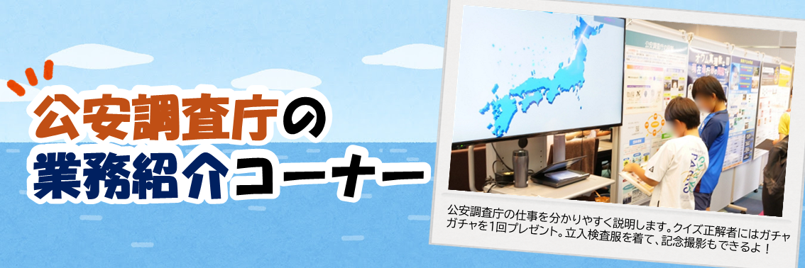 公安調査庁の業務紹介コーナー　公安調査庁の仕事を分かりやすく説明します。クイズ正解者にはガチャ ガチャを1回プレゼント。立入検査服を着て、記念撮影もできるよ！