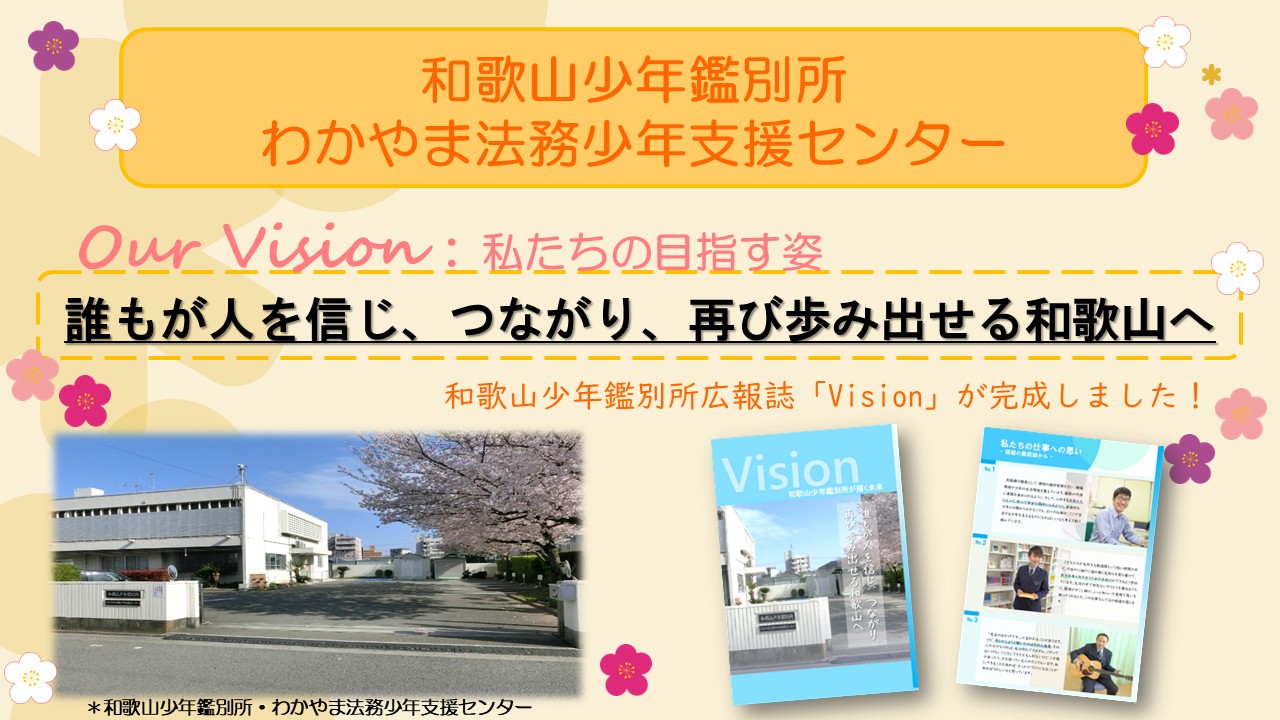 私(わたし)たち、和歌山少年鑑別所(わかやましょうねんかんべつしょ)、わかやま法務少年支援(ほうむしょうねんしえん)センターの目指(めざ)す姿(すがた)「ビジョン」は、「誰(だれ)もが人(ひと)を信(しん)じ、つながり、再(ふたた)び歩(あゆ)み出(だ)せる和歌山(わかやま)へ」です。この度(たび)、広報誌(こうほうし)「Vision」も完成(かんせい)しました。 本画像(ほんがぞう)の後(あと)には、広報誌(こうほうし)「Vision」の画像(がぞう)も掲載(けいさい)されています。