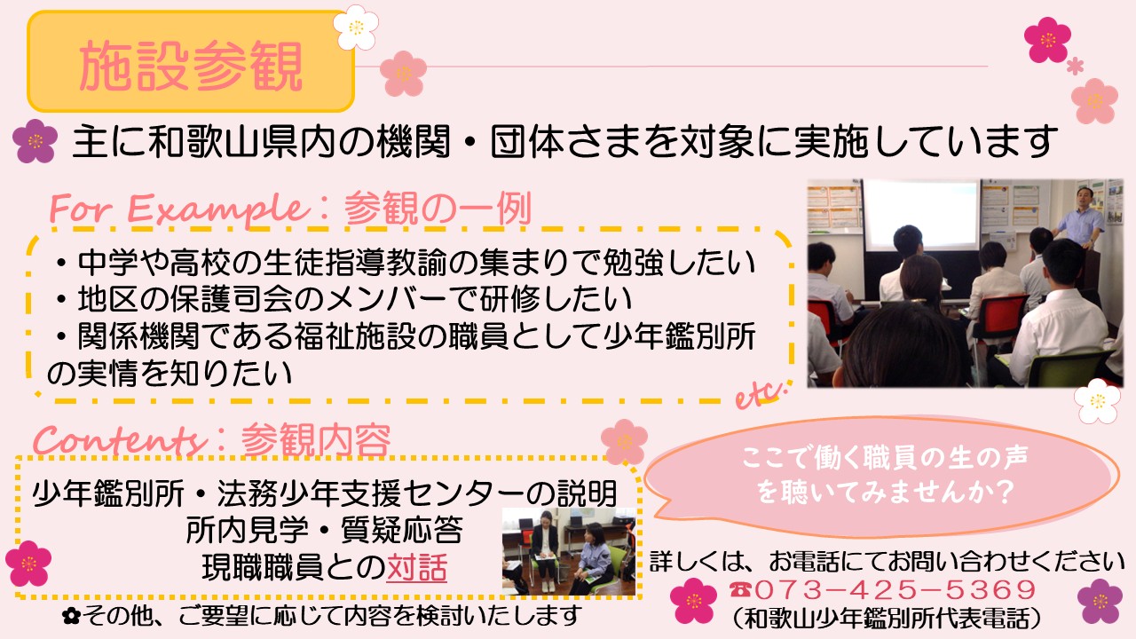 主(おも)に、和歌山県内(わかやまけんない)の機関(きかん)・団体(だんたい)さまを対象(たいしょう)に施設参観(しせつさんかん)を実施(じっし)しています。施設参観(しせつさんかん)の一例(いちれい)としては、中学(ちゅうがく)や高校(こうこう)の生徒指導教諭(せいとしどうきょうゆ)の集(あつ)まりで勉強(べんきょう)したい、地区(ちく)の保護司会(ほごしかい)のメンバーで研修(けんしゅう)したい、関係機関(かんけいきかん)である福祉施設(ふくししせつ)の職員(しょくいん)として少年鑑別所(しょうねんかんべつしょ)の実情(じつじょう)を知(し)りたい、などのニーズにお応(こた)えしてきた実績(じっせき)があります。 参観内容(さんかんないよう)は、少年鑑別所(しょうねんかんべつしょ)・法務少年支援(ほうむしょうねんしえん)センターの説明(せつめい)、所内見学(しょないけんがく)、質疑応答(しつぎおうとう)、現職職員(げんしょくしょくいん)との対話(たいわ)などが一般的(いっぱんてき)ですが、その他(た)、ご要望(ようぼう)に応(おう)じて内容(ないよう)を検討(けんとう)いたします。ここで働(はたら)く職員(しょくいん)の生(なま)の声(こえ)を聴(き)いてみませんか。詳(くわ)しくは、和歌山少年鑑別所代表電話(わかやましょうねんかんべつしょだいひょうでんわ)073-425-5369まで、お電話(でんわ)にてお問(と)い合(あ)わせください。なお、本画像(ほんがぞう)には、以前(いぜん)に実施(じっし)した施設参観(しせつさんかん)の際(さい)の写真(しゃしん)が添(そ)えられています。