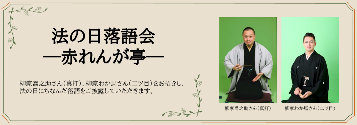法の日落語会 ―赤れんが亭―　柳家喬之助さん（真打）、柳家わか馬さん（二ツ目）をお招きし、法の日にちなんだ落語をご披露していただきます。