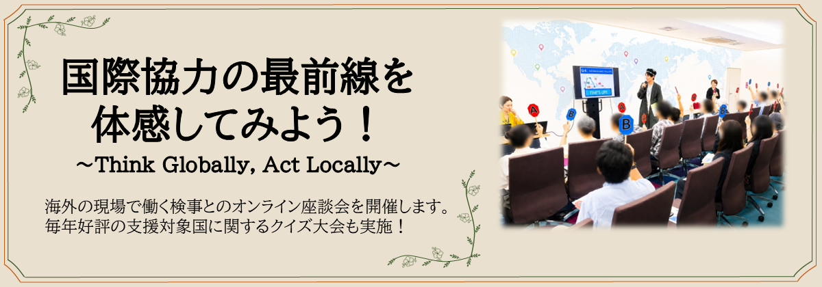 国際協力の最前線を 体験してみよう！～Think Globally, Act Locally～　海外の現場で働く検事とのオンライン座談会を開催します。毎年好評の支援対象国に関するクイズ大会も実施！