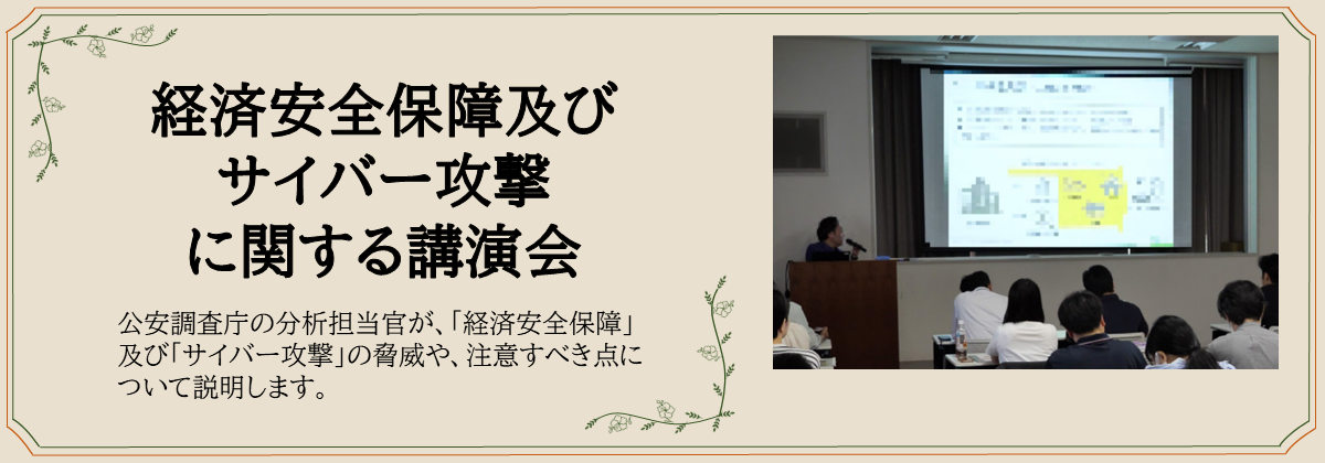 経済安全保障及び サイバー攻撃 に関する講演会　公安調査庁の分析担当官が、「経済安全保障」及び「サイバー攻撃」の脅威や、注意すべき点について説明します。