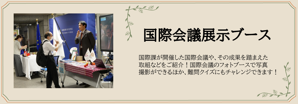 国際会議展示ブース 国際課が開催した国際会議や、その成果を踏まえた 取組などをご紹介!国際会議のフォトブースで写真 撮影ができるほか、難問クイズにもチャレンジできます!