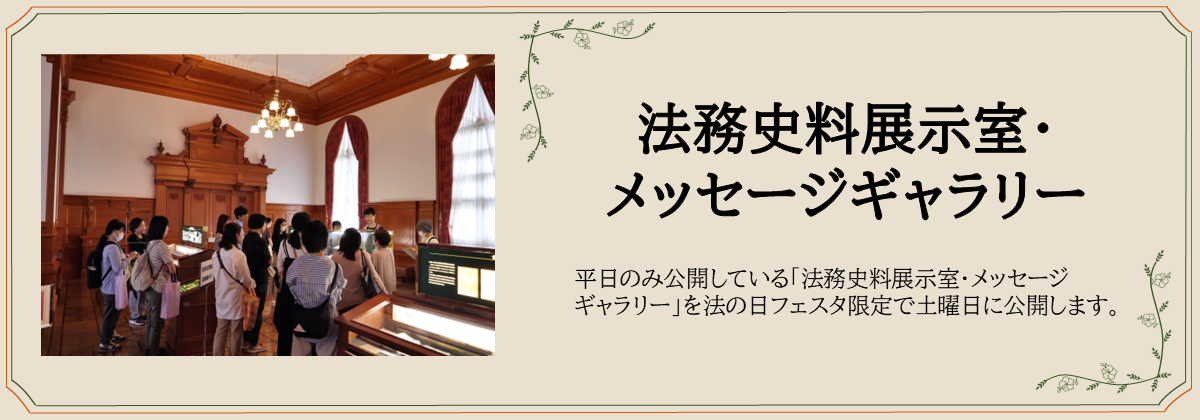 法務史料展示室・ メッセージギャラリー　平日のみ公開している「法務史料展示室・メッセージ ギャラリー」を法の日フェスタ限定で土曜日に公開します。