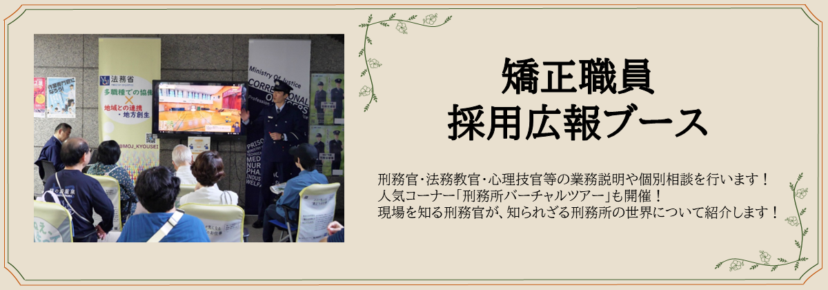 矯正職員採用広報ブース　刑務官・法務教官・心理技官等の業務説明や個別相談を行います！ 人気コーナー「刑務所バーチャルツアー」も開催！ 現場を知る刑務官が、知られざる刑務所の世界について紹介します！