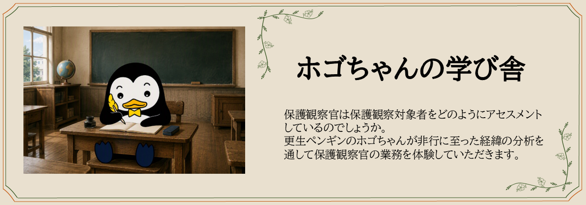 ホゴちゃんの学び舎　保護観察官は保護観察対象者をどのようにアセスメント しているのでしょうか。 更生ペンギンのホゴちゃんが非行に至った経緯の分析を 通して保護観察官の業務を体験していただきます。