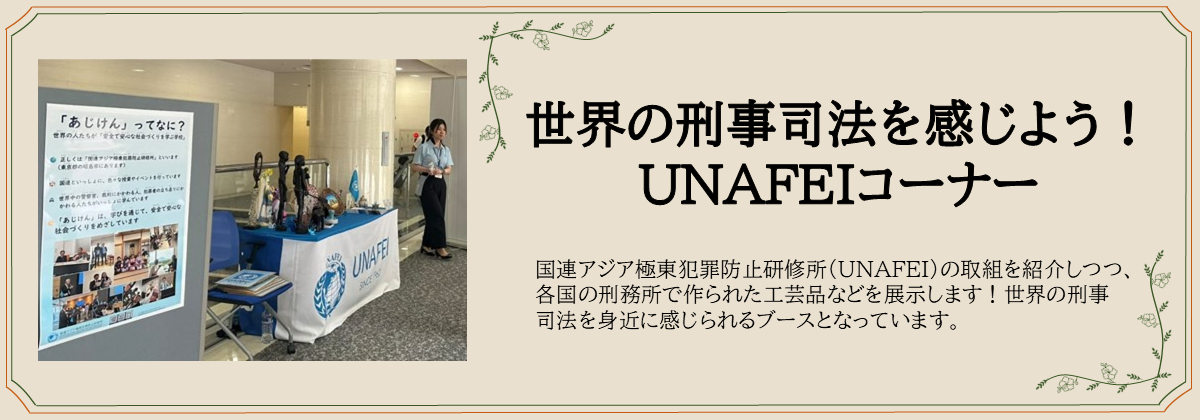 世界の刑事司法を感じよう！ UNAFEIコーナー　国連アジア極東犯罪防止研修所（UNAFEI）の取組を紹介しつつ、各国の刑務所で作られた工芸品などを展示します！世界の刑事司法を身近に感じられるブースとなっています。
