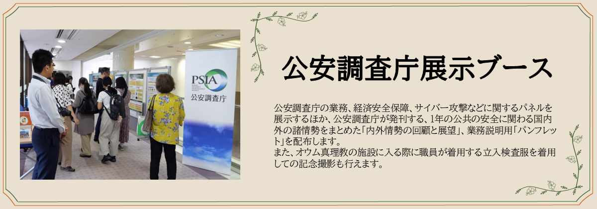 公安調査庁展示ブース　公安調査庁の業務、経済安全保障、サイバー攻撃などに関するパネルを展示するほか、公安調査庁が発刊する、１年の公共の安全に関わる国内外の諸情勢をまとめた「内外情勢の回顧と展望」、業務説明用「パンフレット」を配布します。 また、オウム真理教の施設に入る際に職員が着用する立入検査服を着用しての記念撮影も行えます。