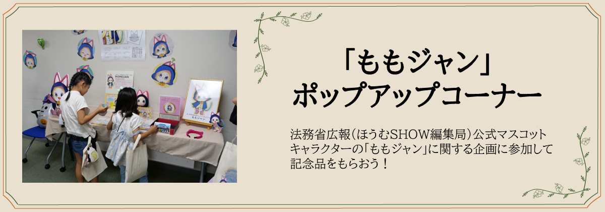 「ももジャン」 ポップアップコーナー　法務省広報（ほうむＳＨＯＷ編集局）公式マスコットキャラクターの「ももジャン」に関する企画に参加して記念品をもらおう！