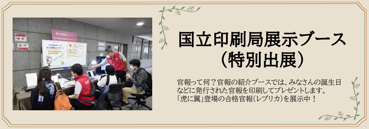 国立印刷局展示ブース （特別出展）　官報って何？官報の紹介ブースでは、みなさんの誕生日などに発行された官報を印刷してプレゼントします。 「虎に翼」登場の合格官報（レプリカ）を展示中！