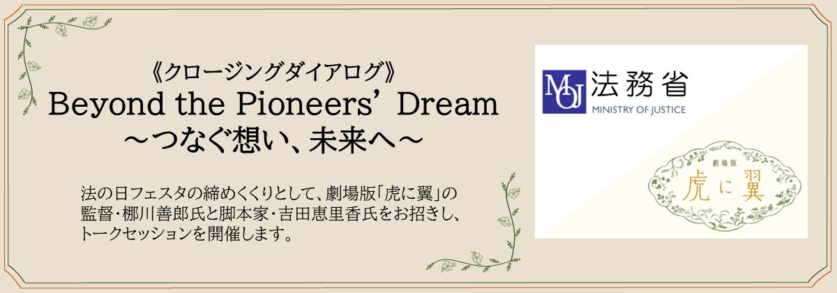 《クロージングダイアログ》 Beyond the Pioneers’ Dream ～つなぐ想い、未来へ～　法の日フェスタの締めくくりとして、劇場版「虎に翼」の監督・梛川善郎氏と脚本家・吉田恵里香氏をお招きし、トークセッションを開催します。