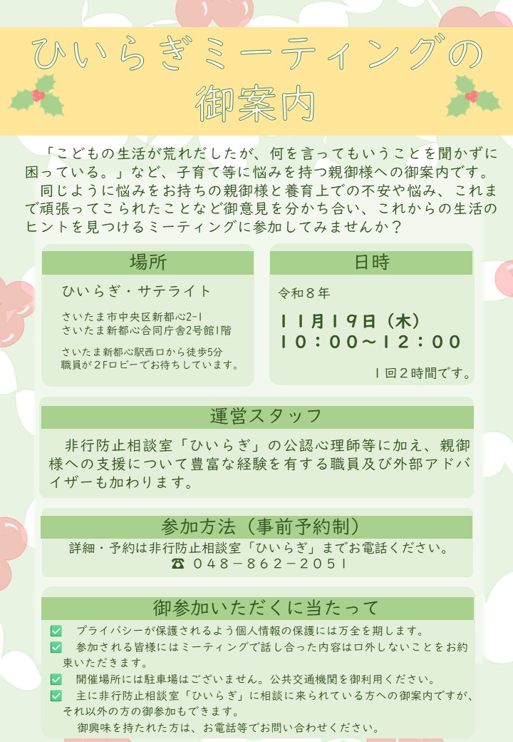 養育上の不安や悩み、これまで頑張ってこられたことなど、同じように悩みをお持ちの親御様と話し合う、ひいらぎミーティングを開催します。現在予定されているひいらぎミーティングは、令和８年１１月１９日になります。参加を御希望の方、詳細をお知りになりたい方は、非行防止相談室ひいらぎまで お電話ください。電話番号は、０４８－８６２－２０５１です。