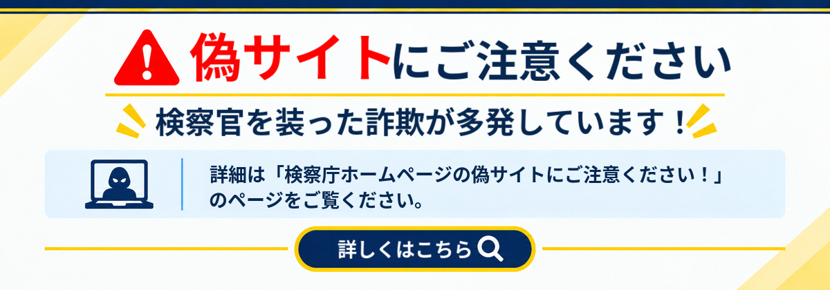 偽サイトにご注意ください！ 検察官を装った詐欺が多発しています！ 詳細は「検察庁ホームページの偽サイトにご注意ください！」のページをご覧ください。（新しいウィンドウで開きます）