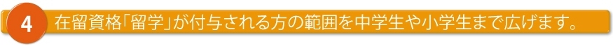 在留資格「留学」が付与される方の範囲を中学生や小学生まで広げます。